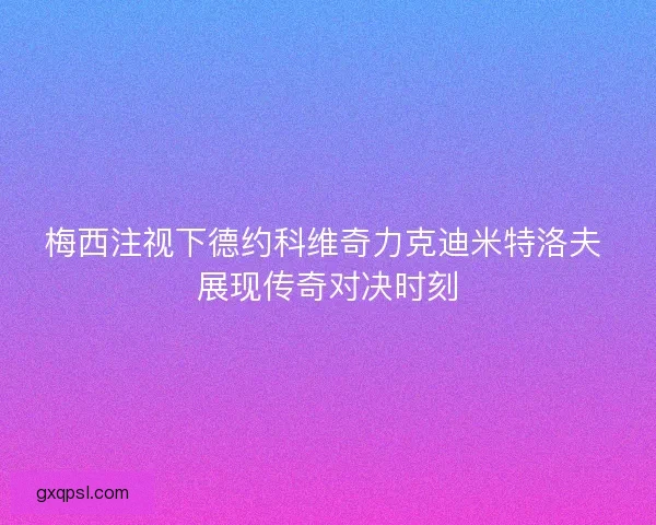 梅西注视下德约科维奇力克迪米特洛夫 展现传奇对决时刻