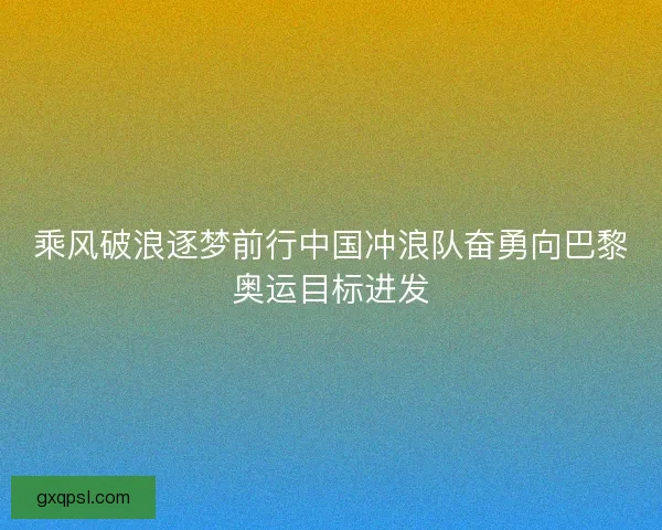 乘风破浪逐梦前行中国冲浪队奋勇向巴黎奥运目标进发