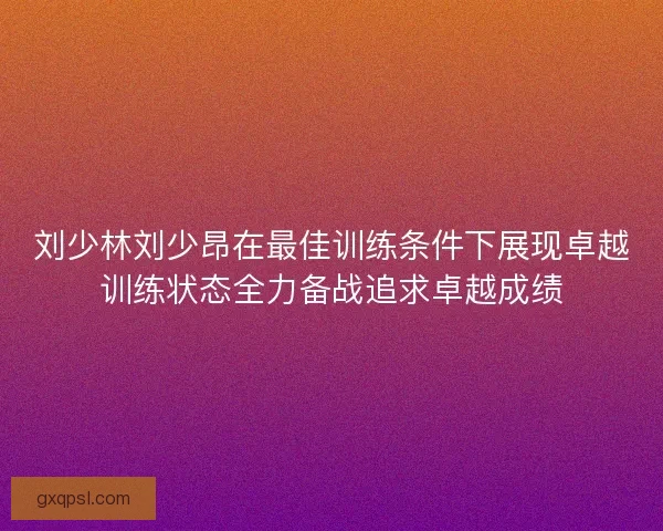 刘少林刘少昂在最佳训练条件下展现卓越训练状态全力备战追求卓越成绩 刘少林刘少昂在最佳训练条件下展现卓越训练状态全力备战追求卓越成绩