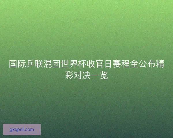 国际乒联混团世界杯收官日赛程全公布精彩对决一览