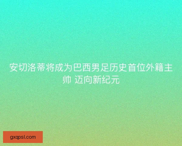 安切洛蒂将成为巴西男足历史首位外籍主帅 迈向新纪元