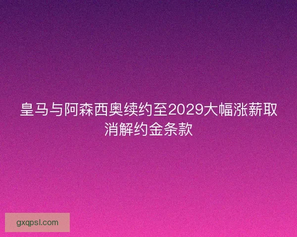 皇马与阿森西奥续约至2029大幅涨薪取消解约金条款