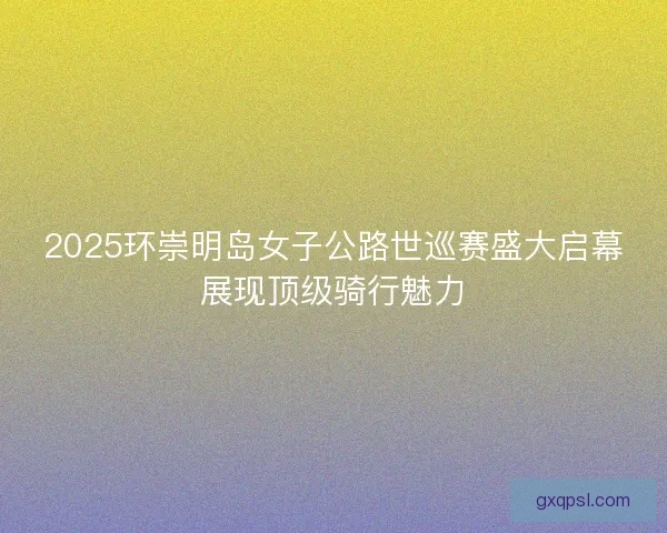 2025环崇明岛女子公路世巡赛盛大启幕展现顶级骑行魅力