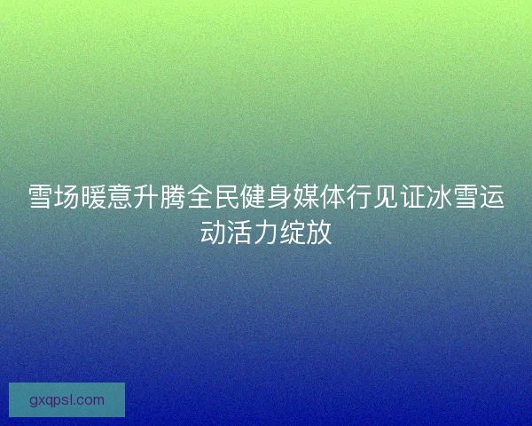 雪场暖意升腾全民健身媒体行见证冰雪运动活力绽放