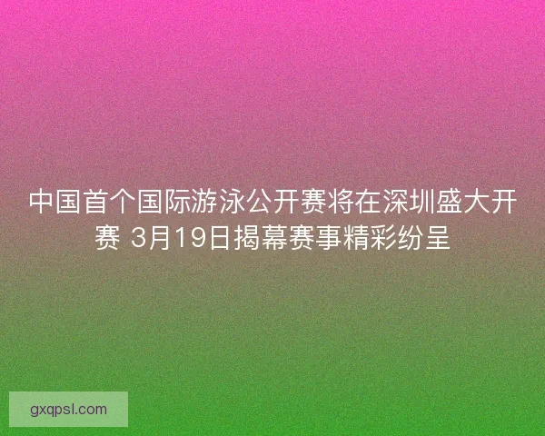 中国首个国际游泳公开赛将在深圳盛大开赛 3月19日揭幕赛事精彩纷呈