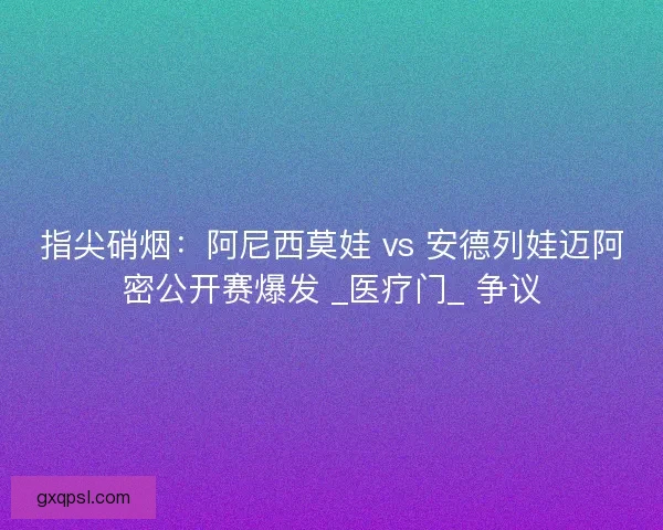 指尖硝烟：阿尼西莫娃 vs 安德列娃迈阿密公开赛爆发 _医疗门_ 争议