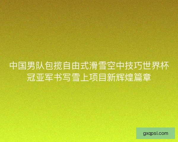 中国男队包揽自由式滑雪空中技巧世界杯冠亚军书写雪上项目新辉煌篇章