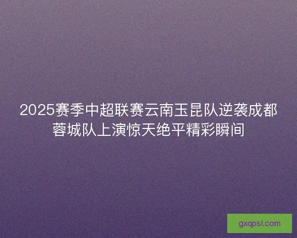 2025赛季中超联赛云南玉昆队逆袭成都蓉城队上演惊天绝平精彩瞬间