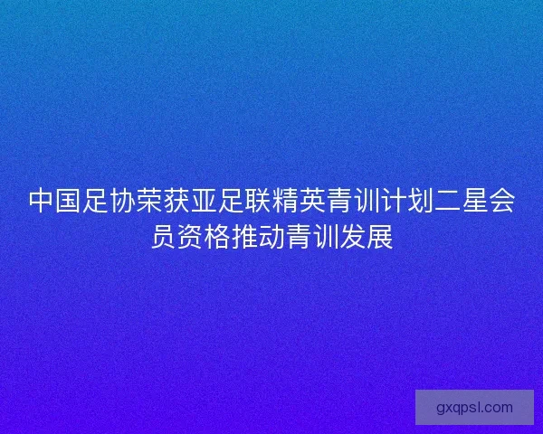 中国足协荣获亚足联精英青训计划二星会员资格推动青训发展