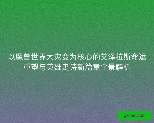 以魔兽世界大灾变为核心的艾泽拉斯命运重塑与英雄史诗新篇章全景解析