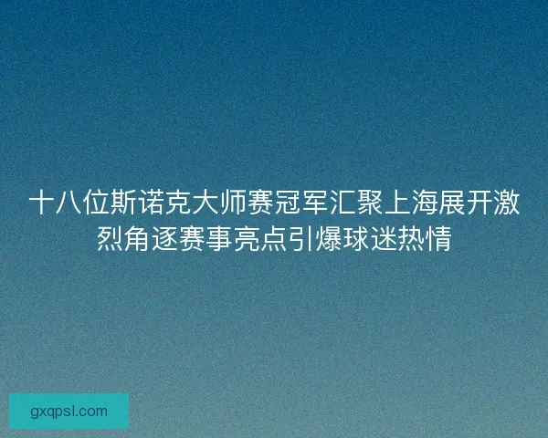 十八位斯诺克大师赛冠军汇聚上海展开激烈角逐赛事亮点引爆球迷热情
