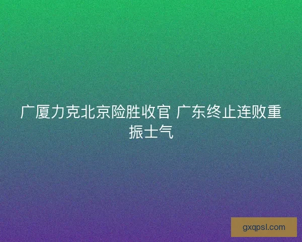 广厦力克北京险胜收官 广东终止连败重振士气
