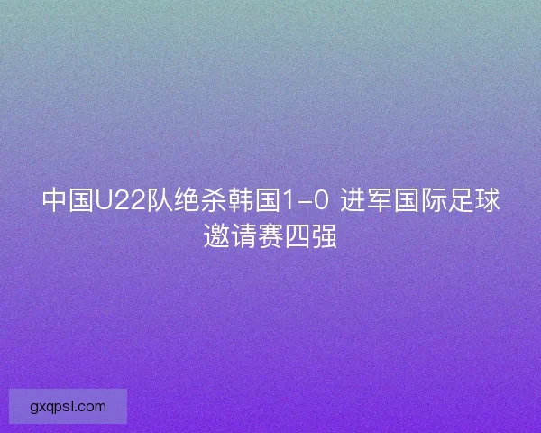 中国U22队绝杀韩国1-0 进军国际足球邀请赛四强 中国U22队绝杀韩国1-0 进军国际足球邀请赛四强