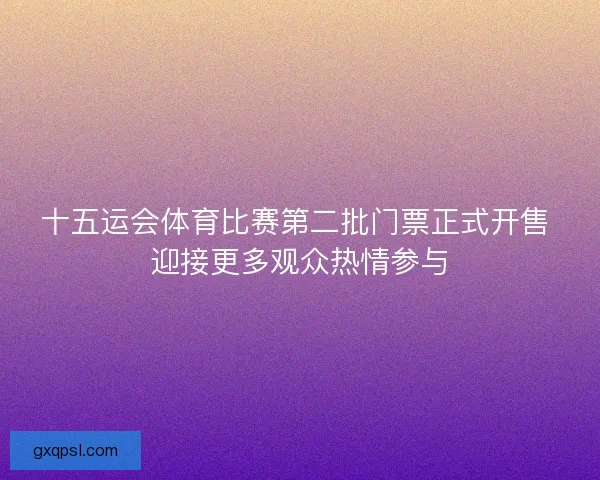 十五运会体育比赛第二批门票正式开售 迎接更多观众热情参与