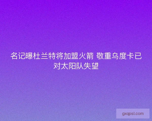 名记曝杜兰特将加盟火箭 敬重乌度卡已对太阳队失望