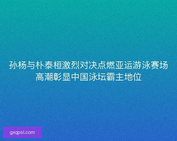 孙杨与朴泰桓激烈对决点燃亚运游泳赛场高潮彰显中国泳坛霸主地位