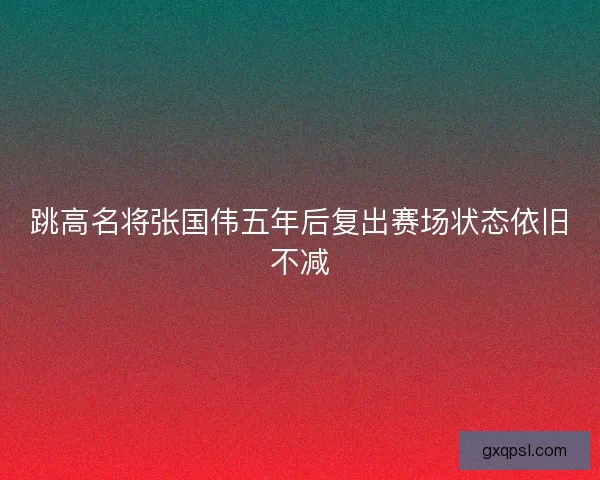 跳高名将张国伟五年后复出赛场状态依旧不减
