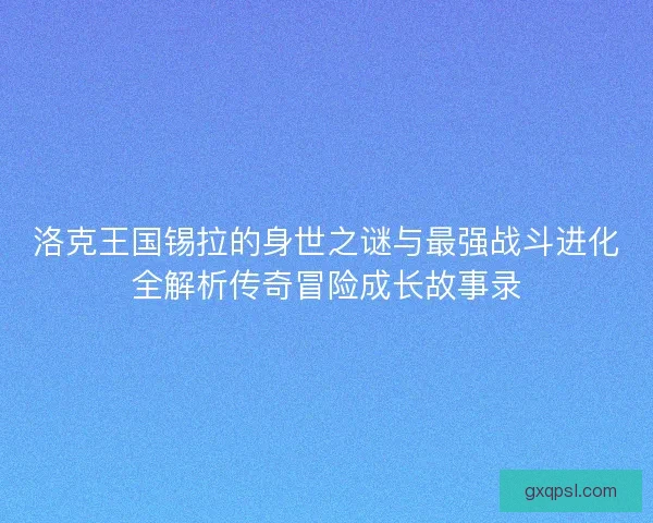 洛克王国锡拉的身世之谜与最强战斗进化全解析传奇冒险成长故事录