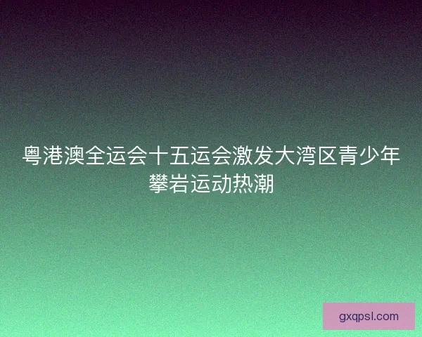 粤港澳全运会十五运会激发大湾区青少年攀岩运动热潮