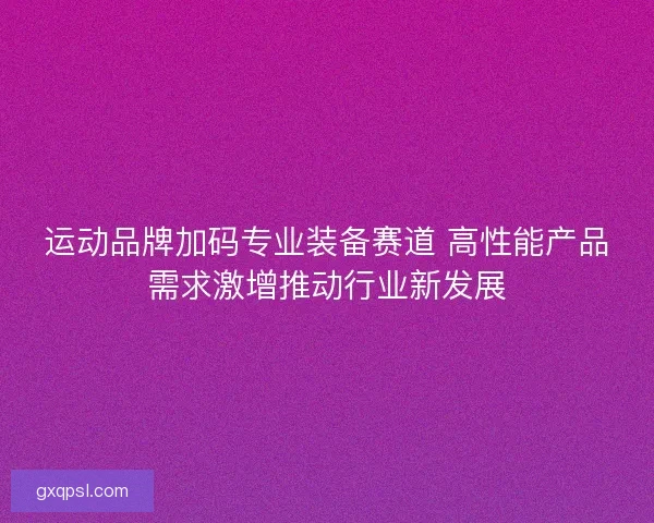 运动品牌加码专业装备赛道 高性能产品需求激增推动行业新发展