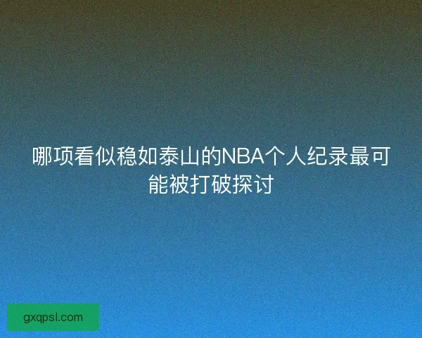 哪项看似稳如泰山的NBA个人纪录最可能被打破探讨