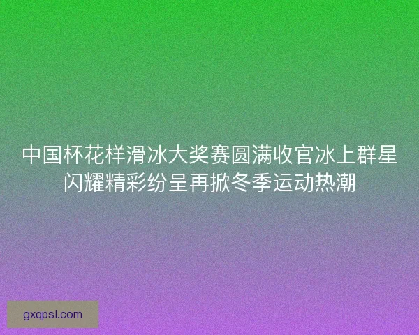 中国杯花样滑冰大奖赛圆满收官冰上群星闪耀精彩纷呈再掀冬季运动热潮 中国杯花样滑冰大奖赛圆满收官冰上群星闪耀精彩纷呈再掀冬季运动热潮