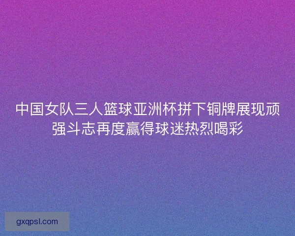 中国女队三人篮球亚洲杯拼下铜牌展现顽强斗志再度赢得球迷热烈喝彩 中国女队三人篮球亚洲杯拼下铜牌展现顽强斗志再度赢得球迷热烈喝彩
