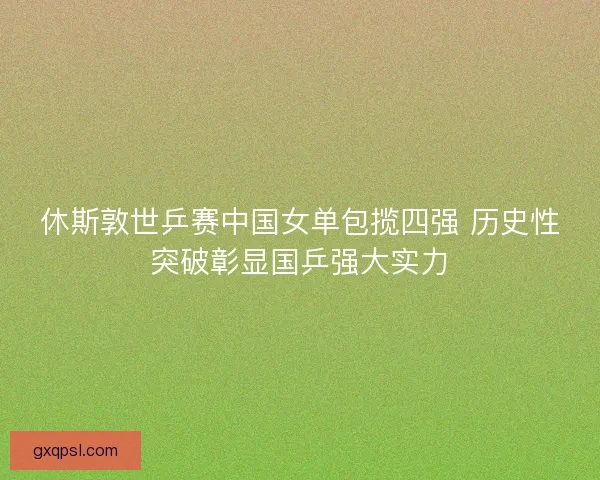 休斯敦世乒赛中国女单包揽四强 历史性突破彰显国乒强大实力 休斯敦世乒赛中国女单包揽四强 历史性突破彰显国乒强大实力