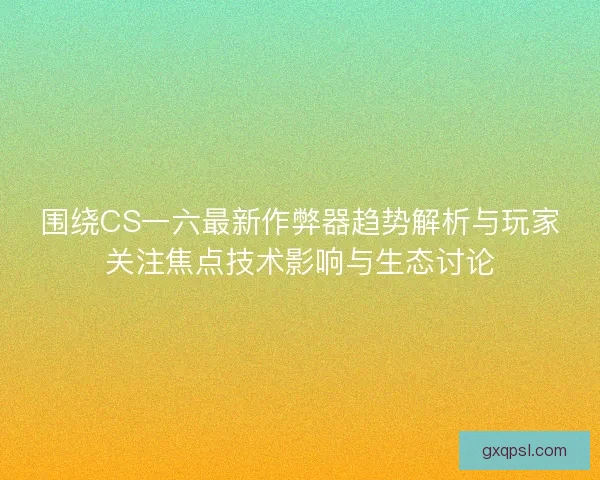 围绕CS一六最新作弊器趋势解析与玩家关注焦点技术影响与生态讨论